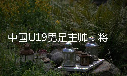 中国U19男足主帅：将通过“熊猫杯”考察国青球员
