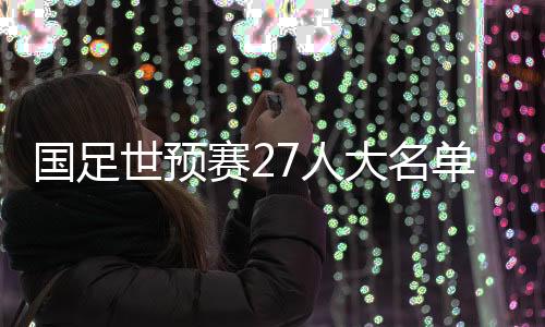 国足世预赛27人大名单公布：武磊领衔 朱辰杰归队