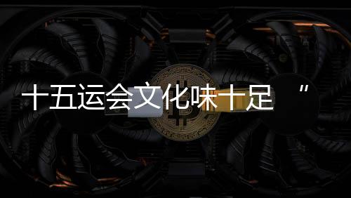 十五运会艺术味十足 “跟着赛事游湾区”日渐升温