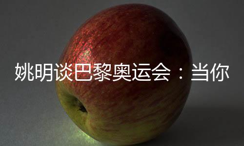 姚明谈巴黎奥运会:当你足够在乎时,压力会变成动力