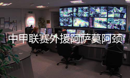 中甲联赛外援阿萨莫阿颈椎骨折手术完成 身体状况平稳