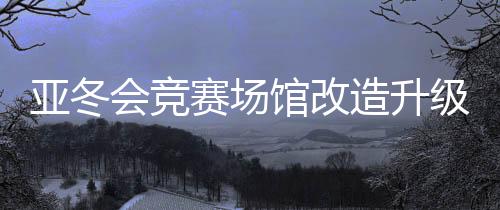 亚冬会竞赛场馆改造升级 现已全部通过验收