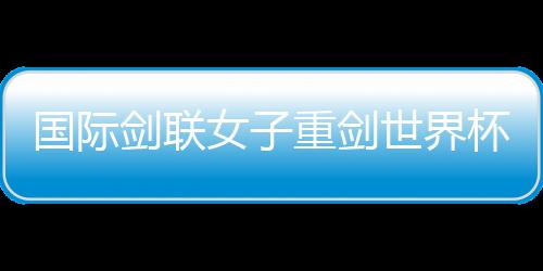 国际剑联女子重剑世界杯南京“亮剑” 中国队力争奥运资格