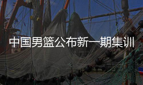 中国男篮公布新一期集训名单 庞峥麟、贺希宁等强手入选