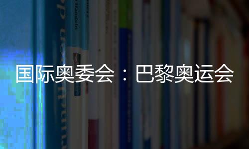 国际奥委会:巴黎奥运会已准备就绪 筹备工作一切顺利