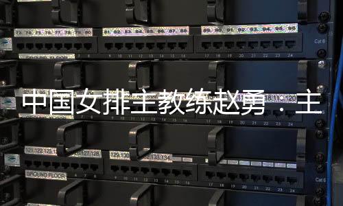 中国女排主教练赵勇:主场作战压力和动力并存,但动力更强于压力