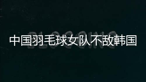 中国羽毛球女队不敌韩国队 获亚团赛女团亚军