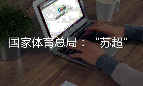 国家体育总局:“苏超”带动江苏全域多场景消费380亿元