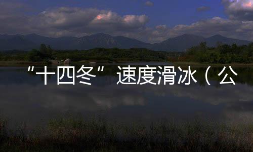 “十四冬”速度滑冰(公开组)进入最后一个比赛日 将产生8枚金牌