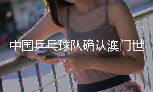 中国乒乓球队确认澳门世界杯参赛名单 王楚钦、孙颖莎领衔