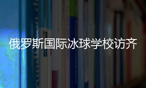俄罗斯国际冰球学校访齐齐哈尔将陆续开展多项国际协作