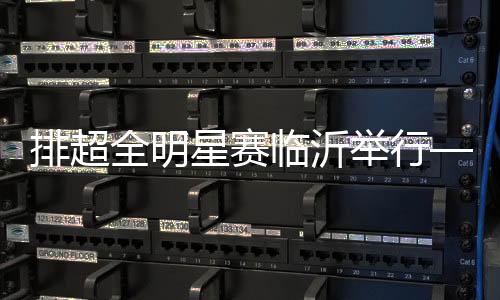 排超全明星赛临沂举行——聚在一起 乐在一起