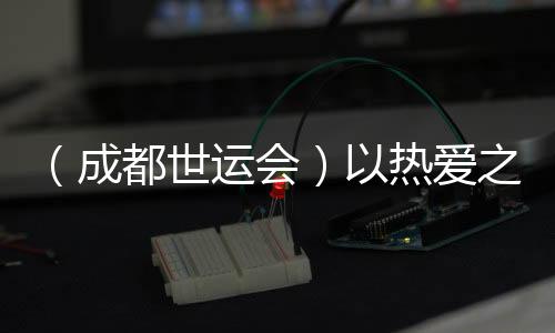 (成都世运会)以热爱之名奔赴世运 多元职业闪耀赛场