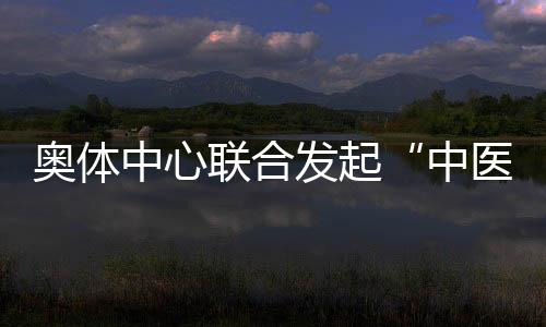 奥体中心联合发起“中医艺术+运动促健康”主题活动