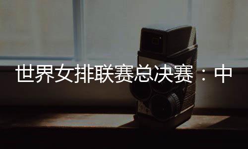 世界女排联赛总决赛:中国女排将战日本队