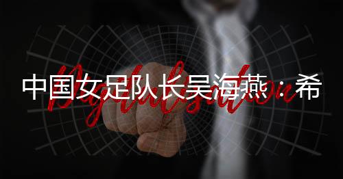 中国女足队长吴海燕:希望带领中国队走得更远