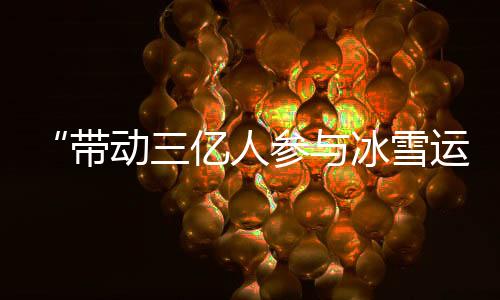 “带动三亿人参与冰雪运动”激发中国“冰雪活力”