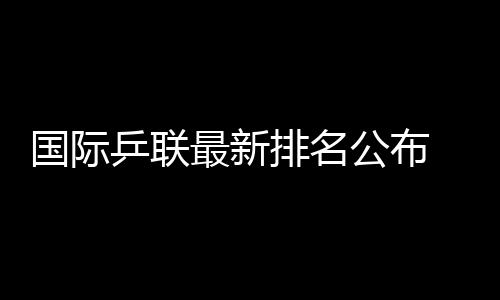 国际乒联最新排名公布 王楚钦孙颖莎继续领跑男女单排名榜