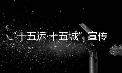 “十五运·十五城”宣传活动首站将于12月18日走进北京